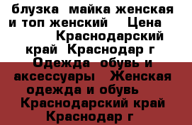 блузка ,майка женская и топ женский  › Цена ­ 1 100 - Краснодарский край, Краснодар г. Одежда, обувь и аксессуары » Женская одежда и обувь   . Краснодарский край,Краснодар г.